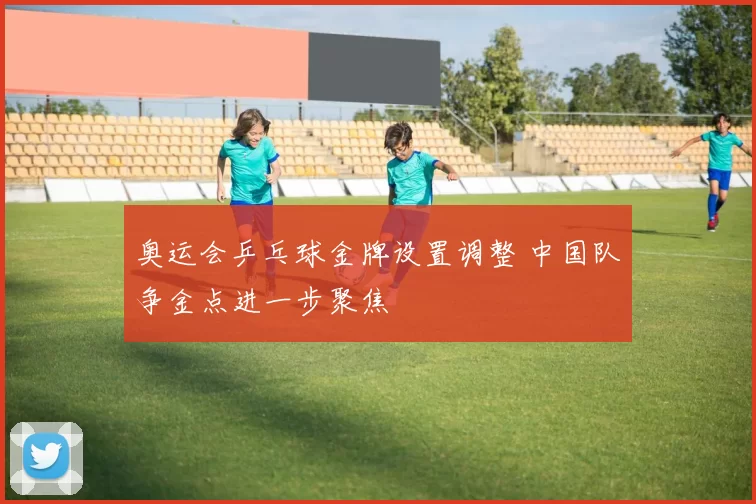 奥运会乒乓球金牌设置调整 中国队争金点进一步聚焦