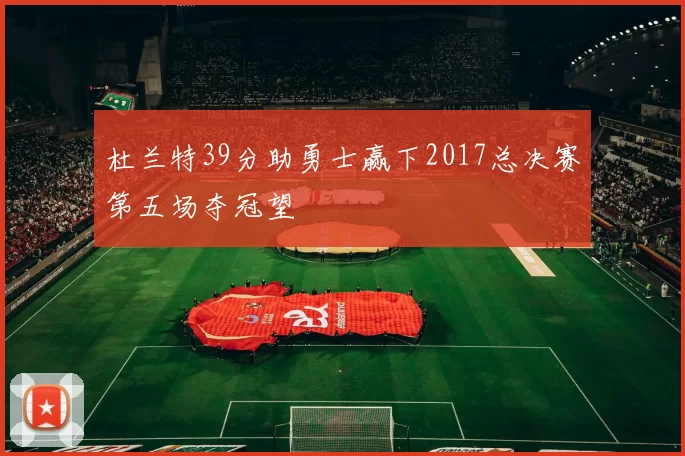 杜兰特39分助勇士赢下2017总决赛第五场夺冠望
