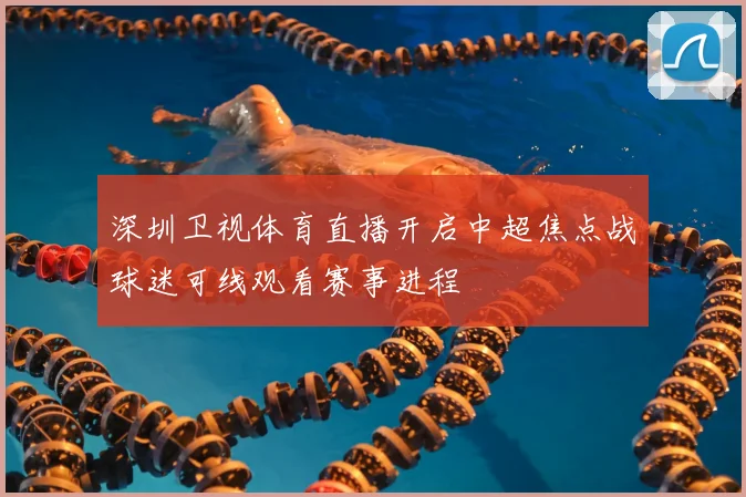 深圳卫视体育直播开启中超焦点战球迷可线观看赛事进程