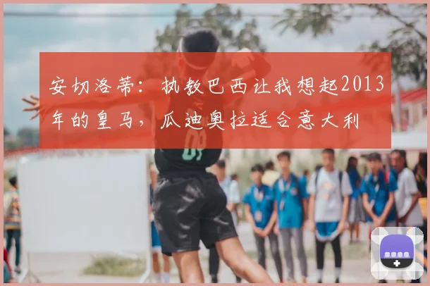 安切洛蒂:执教巴西让我想起2013年的皇马,瓜迪奥拉适合意大利