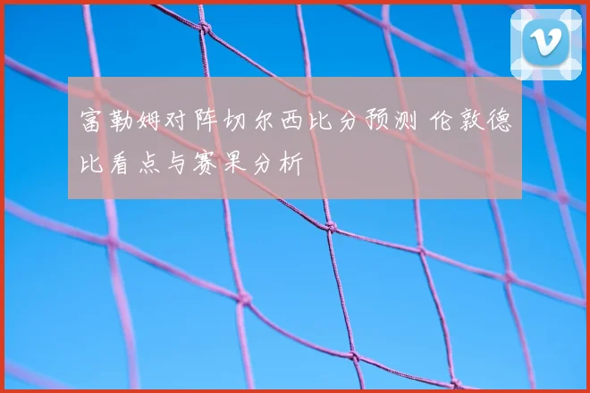 富勒姆对阵切尔西比分预测 伦敦德比看点与赛果分析