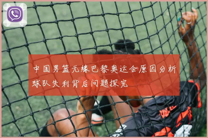 中国男篮无缘巴黎奥运会原因分析球队失利背后问题探究