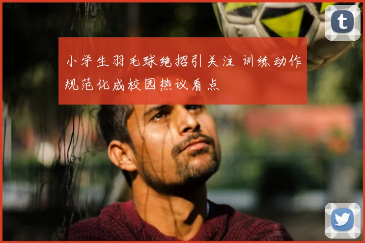 小学生羽毛球绝招引关注 训练动作规范化成校园热议看点