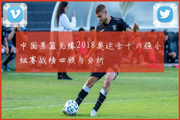 中国男篮无缘2018奥运会十六强小组赛战绩回顾与分析