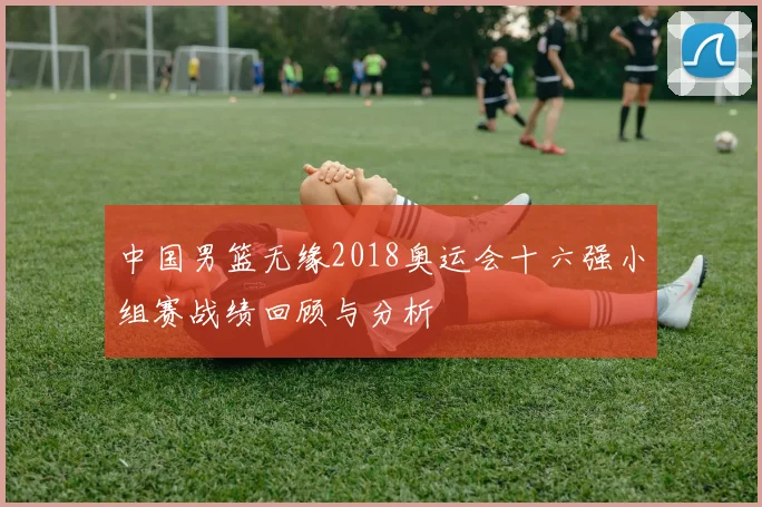 中国男篮无缘2018奥运会十六强小组赛战绩回顾与分析