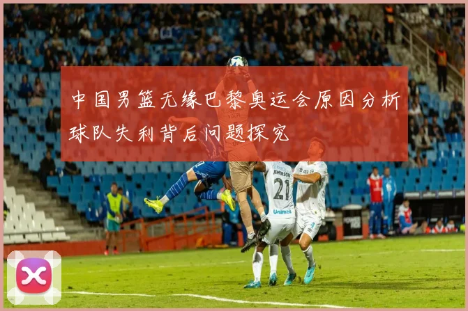 中国男篮无缘巴黎奥运会原因分析球队失利背后问题探究