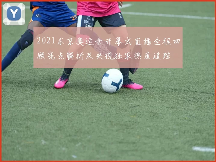 2021东京奥运会开幕式直播全程回顾亮点解析及央视独家热度追踪