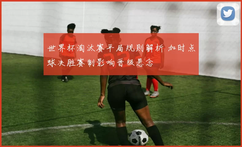世界杯淘汰赛平局规则解析 加时点球决胜赛制影响晋级悬念