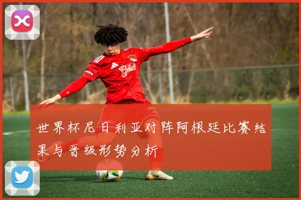 世界杯尼日利亚对阵阿根廷比赛结果与晋级形势分析