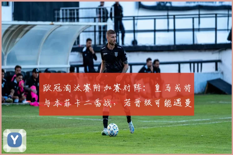 欧冠淘汰赛附加赛对阵：皇马或将与本菲卡二番战，若晋级可能遇曼城