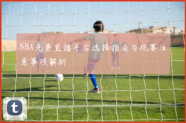 NBA免费直播平台选择指南与观赛注意事项解析