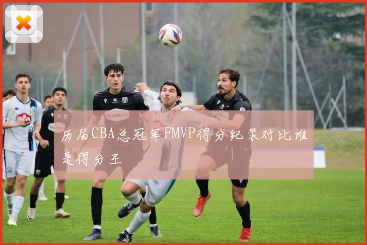 历届CBA总冠军FMVP得分纪录对比谁是得分王