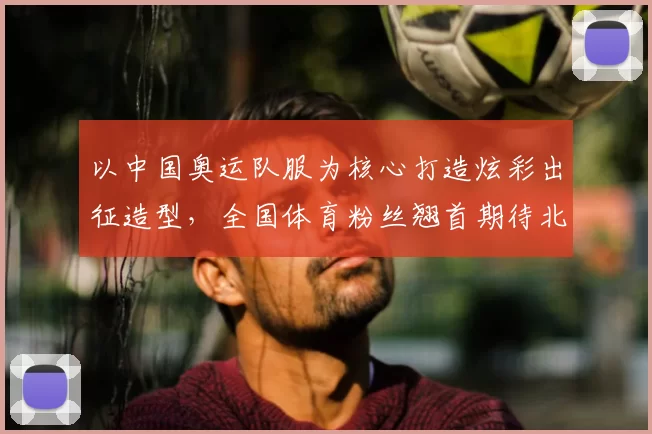 以中国奥运队服为核心打造炫彩出征造型，全国体育粉丝翘首期待北京军团备战姿态