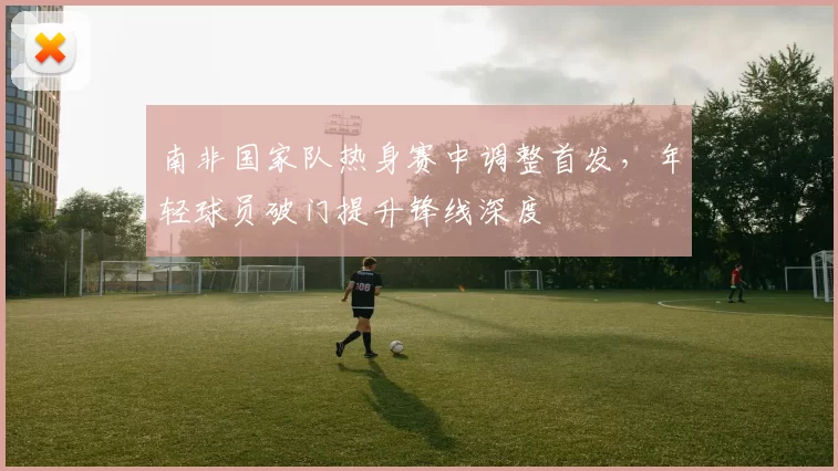 南非国家队热身赛中调整首发，年轻球员破门提升锋线深度