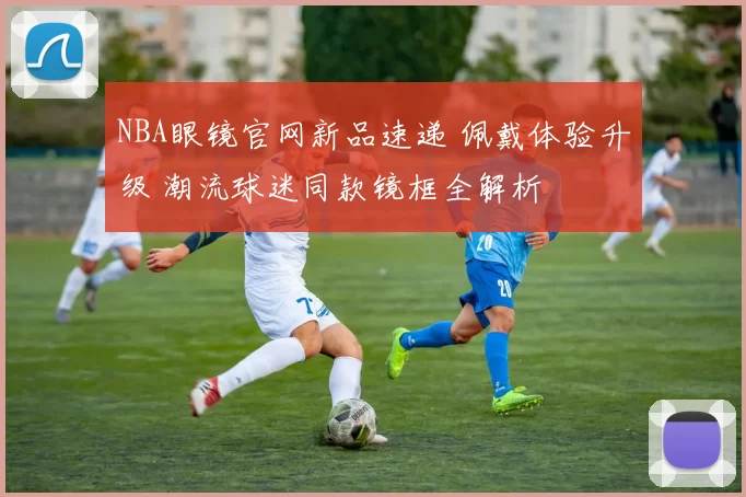 NBA眼镜官网新品速递 佩戴体验升级 潮流球迷同款镜框全解析