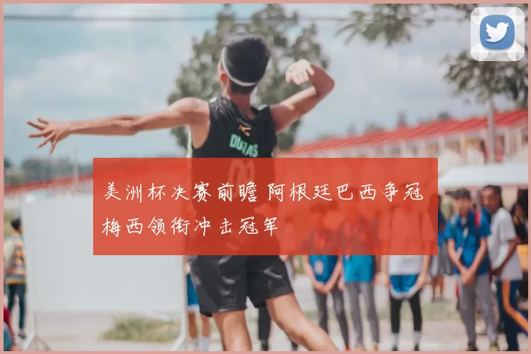 美洲杯决赛前瞻 阿根廷巴西争冠 梅西领衔冲击冠军