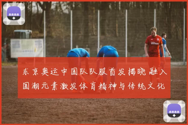 东京奥运中国队队服首发揭晓 融入国潮元素激发体育精神与传统文化对话