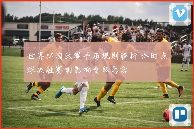 世界杯淘汰赛平局规则解析 加时点球决胜赛制影响晋级悬念