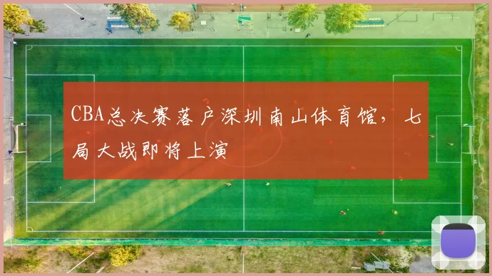 CBA总决赛落户深圳南山体育馆,七局大战即将上演