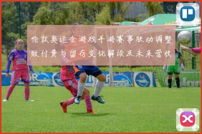 伦敦奥运会游戏手游赛事联动调整致付费与留存变化解读及未来营收预期