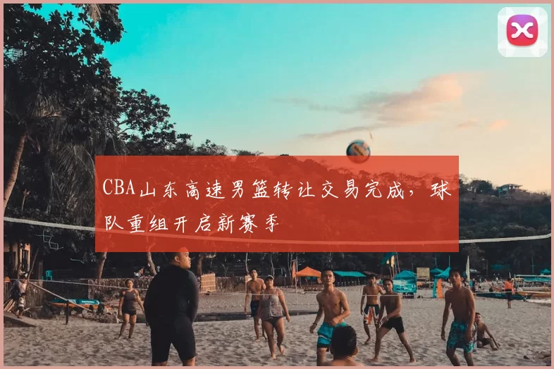 CBA山东高速男篮转让交易完成，球队重组开启新赛季