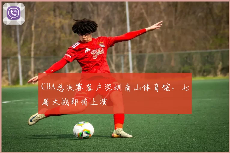 CBA总决赛落户深圳南山体育馆,七局大战即将上演