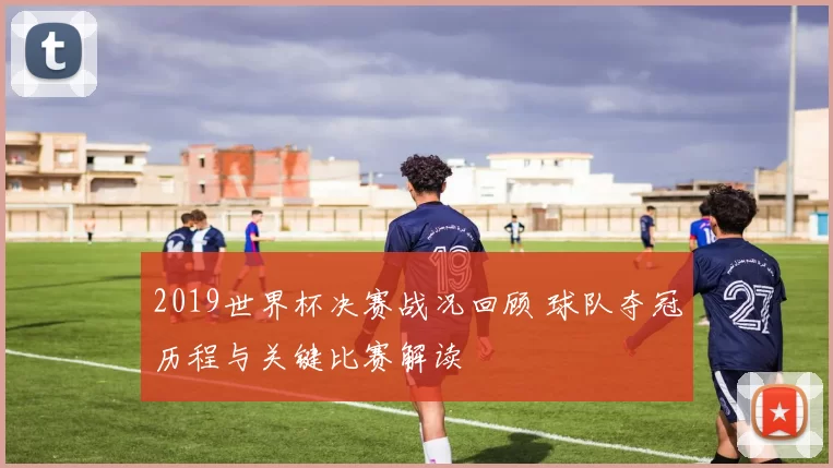 2019世界杯决赛战况回顾 球队夺冠历程与关键比赛解读