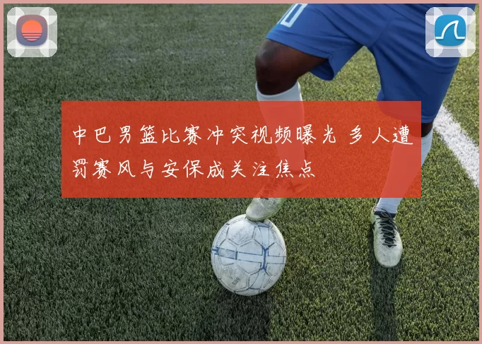 中巴男篮比赛冲突视频曝光 多人遭罚赛风与安保成关注焦点