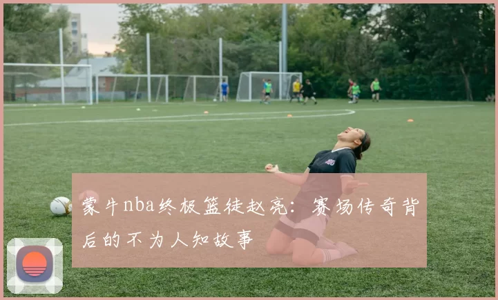 蒙牛nba终极篮徒赵亮：赛场传奇背后的不为人知故事