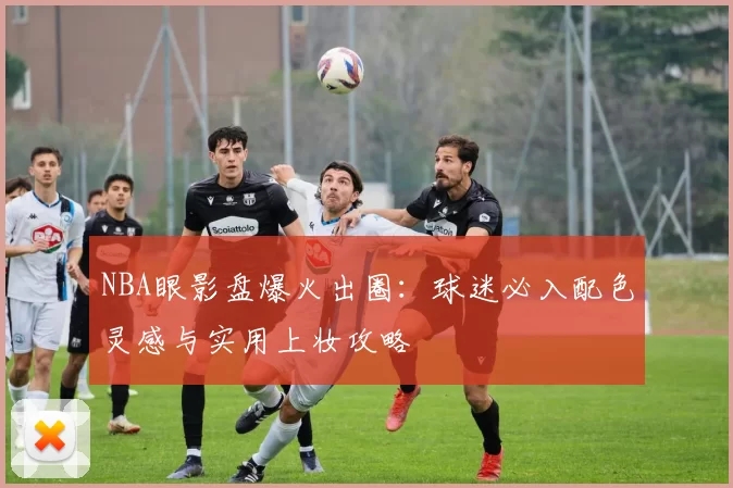 NBA眼影盘爆火出圈：球迷必入配色灵感与实用上妆攻略