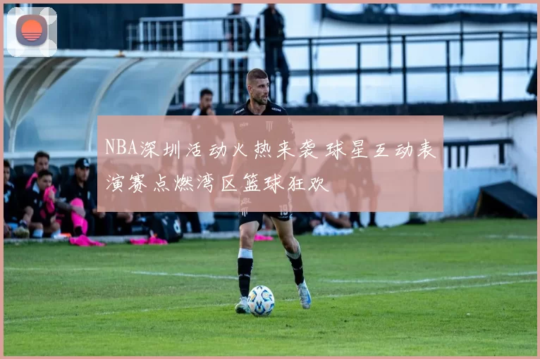 NBA深圳活动火热来袭 球星互动表演赛点燃湾区篮球狂欢