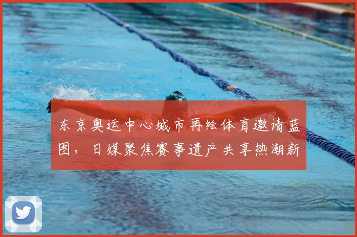 东京奥运中心城市再绘体育邀请蓝图，日媒聚焦赛事遗产共享热潮新动向