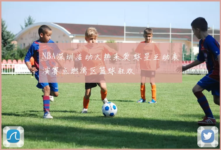 NBA深圳活动火热来袭 球星互动表演赛点燃湾区篮球狂欢