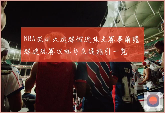 NBA深圳大运球馆迎焦点赛事前瞻 球迷观赛攻略与交通指引一览