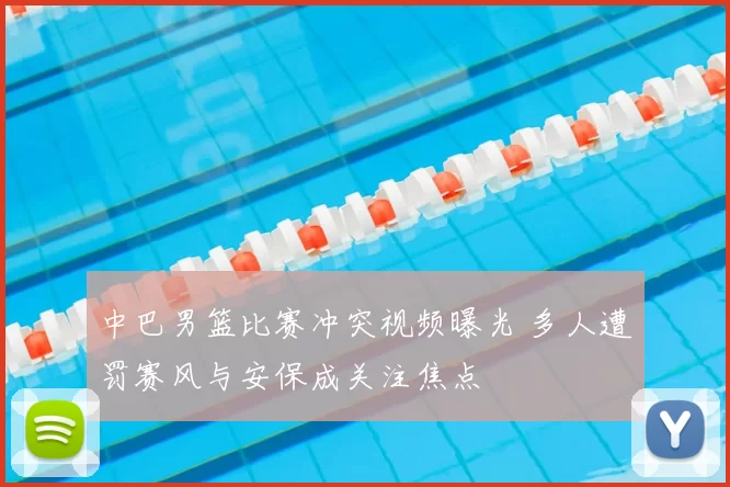 中巴男篮比赛冲突视频曝光 多人遭罚赛风与安保成关注焦点