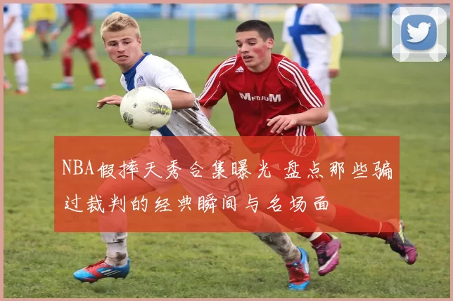 NBA假摔天秀合集曝光 盘点那些骗过裁判的经典瞬间与名场面