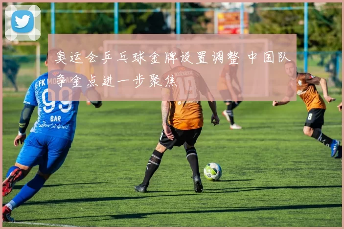 奥运会乒乓球金牌设置调整 中国队争金点进一步聚焦