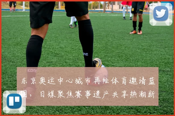 东京奥运中心城市再绘体育邀请蓝图，日媒聚焦赛事遗产共享热潮新动向