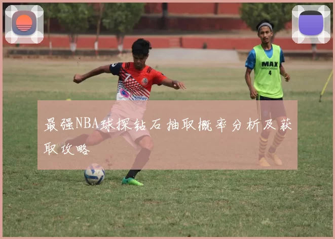 最强NBA球探钻石抽取概率分析及获取攻略