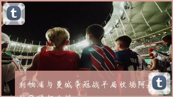 利物浦与曼城争冠战平局收场阿森纳登顶积分榜