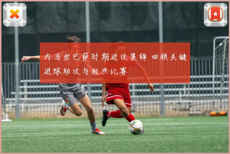 内马尔巴萨时期进攻集锦 回顾关键进球助攻与经典比赛