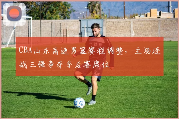 CBA山东高速男篮赛程调整，主场连战三强争夺季后赛席位